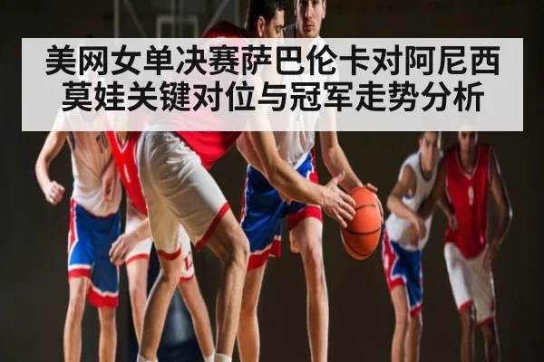 美网女单决赛萨巴伦卡对阿尼西莫娃关键对位与冠军走势分析